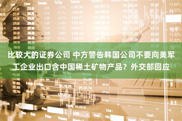 比较大的证券公司 中方警告韩国公司不要向美军工企业出口含中国稀土矿物产品？外交部回应