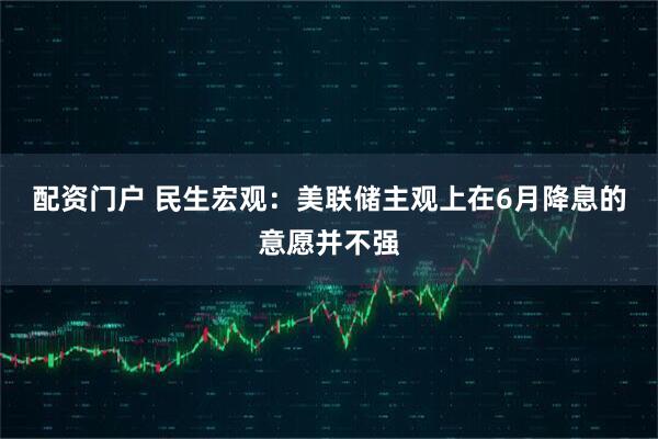 配资门户 民生宏观：美联储主观上在6月降息的意愿并不强