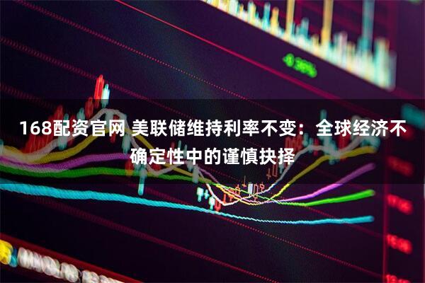 168配资官网 美联储维持利率不变：全球经济不确定性中的谨慎抉择