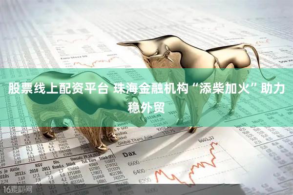 股票线上配资平台 珠海金融机构“添柴加火”助力稳外贸