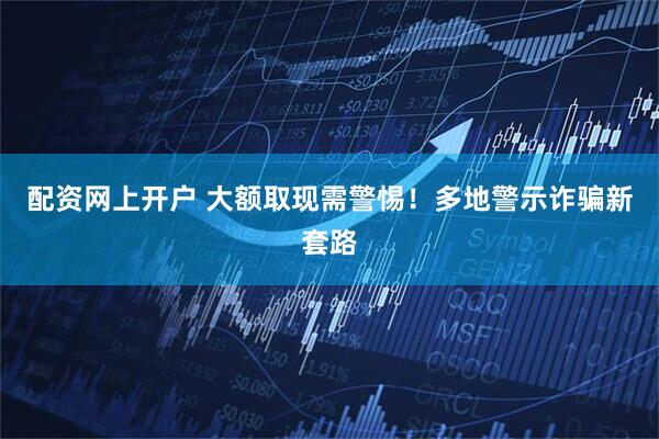配资网上开户 大额取现需警惕！多地警示诈骗新套路