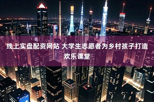 线上实盘配资网站 大学生志愿者为乡村孩子打造欢乐课堂