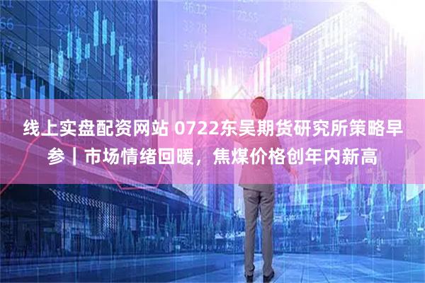 线上实盘配资网站 0722东吴期货研究所策略早参｜市场情绪回暖，焦煤价格创年内新高
