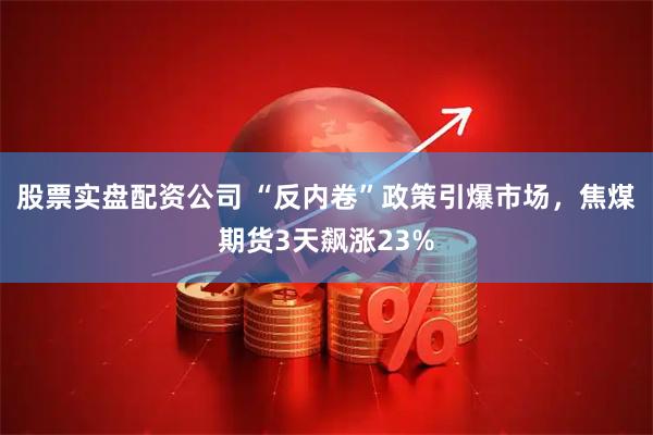 股票实盘配资公司 “反内卷”政策引爆市场，焦煤期货3天飙涨23%