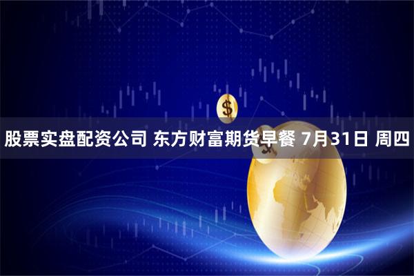 股票实盘配资公司 东方财富期货早餐 7月31日 周四