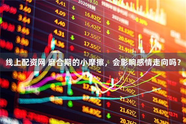 线上配资网 磨合期的小摩擦，会影响感情走向吗？