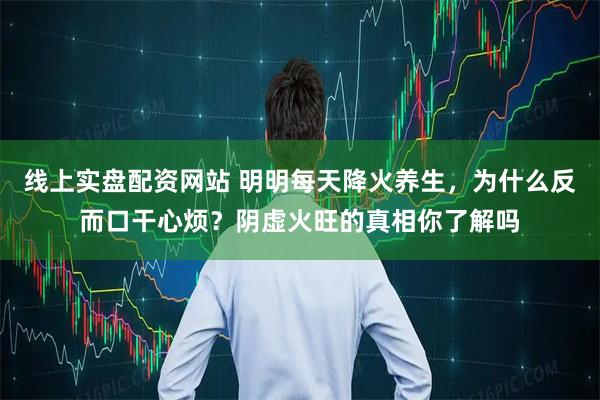 线上实盘配资网站 明明每天降火养生，为什么反而口干心烦？阴虚火旺的真相你了解吗