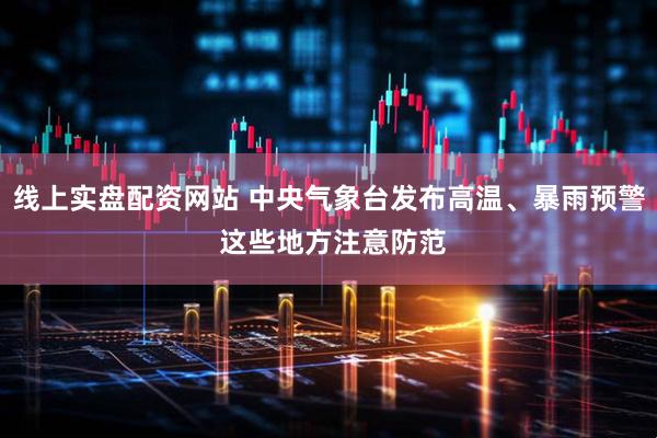 线上实盘配资网站 中央气象台发布高温、暴雨预警 这些地方注意防范