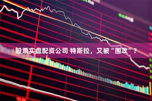 股票实盘配资公司 特斯拉，又被“围攻”？