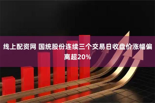 线上配资网 国统股份连续三个交易日收盘价涨幅偏离超20%