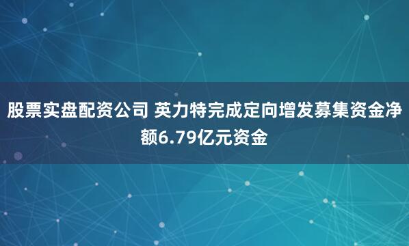 股票实盘配资公司 英力特完成定向增发募集资金净额6.79亿元资金