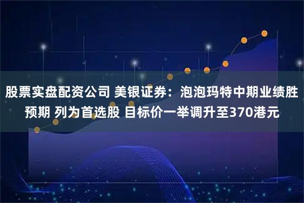 股票实盘配资公司 美银证券:泡泡玛特中期业绩胜预期 列为首选股 目标价一举调升至370港元