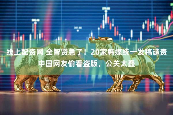线上配资网 全智贤急了!20家韩媒统一发稿谴责中国网友偷看盗版,公关太蠢