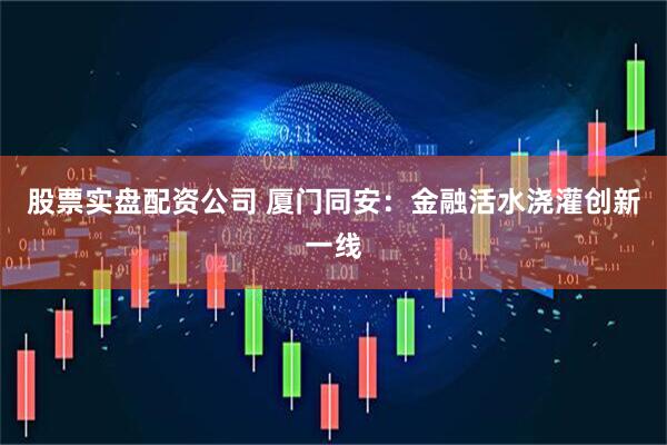 股票实盘配资公司 厦门同安：金融活水浇灌创新一线