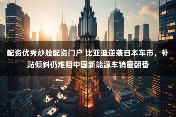配资优秀炒股配资门户 比亚迪逆袭日本车市，补贴倾斜仍难阻中国新能源车销量翻番