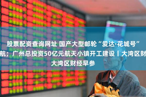股票配资查询网址 国产大型邮轮“爱达·花城号”完成试航；广州总投资50亿元航天小镇开工建设丨大湾区财经早参