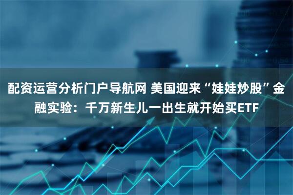 配资运营分析门户导航网 美国迎来“娃娃炒股”金融实验：千万新生儿一出生就开始买ETF
