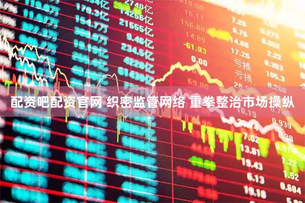 配资吧配资官网 织密监管网络 重拳整治市场操纵