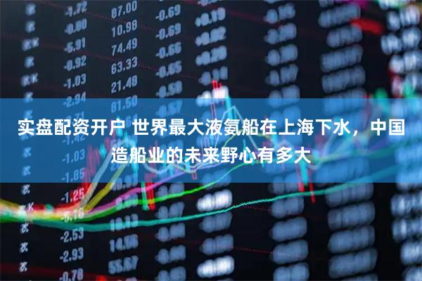实盘配资开户 世界最大液氨船在上海下水，中国造船业的未来野心有多大