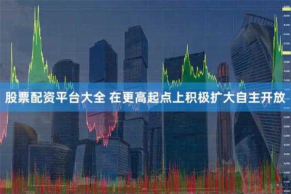 股票配资平台大全 在更高起点上积极扩大自主开放