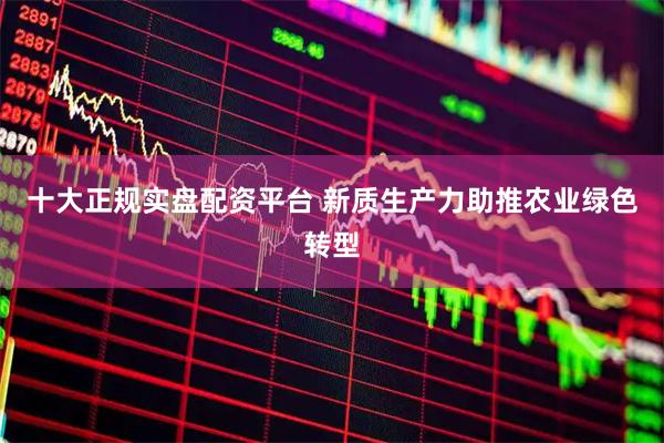 十大正规实盘配资平台 新质生产力助推农业绿色转型