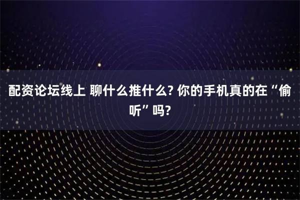 配资论坛线上 聊什么推什么? 你的手机真的在“偷听”吗?