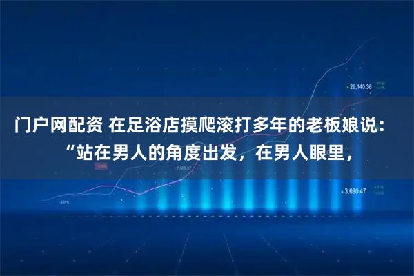 门户网配资 在足浴店摸爬滚打多年的老板娘说： “站在男人的角度出发，在男人眼里，