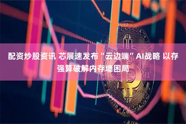 配资炒股资讯 芯展速发布“云边端”AI战略 以存强算破解内存墙困局
