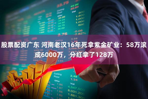 股票配资广东 河南老汉16年死拿紫金矿业：58万滚成6000万，分红拿了128万